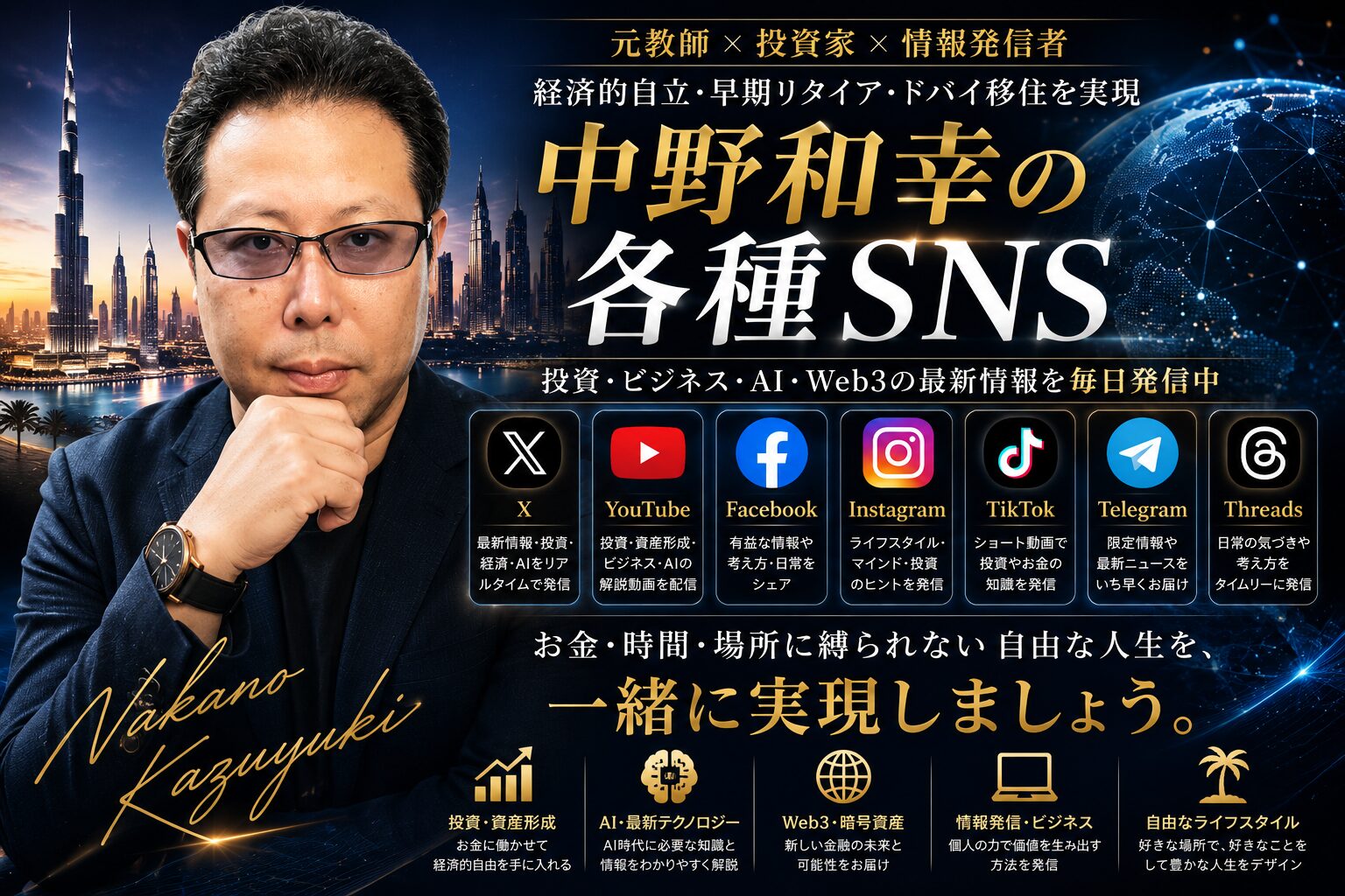 中野和幸の各種SNSを紹介するために制作された、高級感と未来感を融合したブランディング用アイキャッチ画像。左側には、知的で落ち着いた表情の中野和幸がスーツ姿で配置され、元教師としての誠実さと、投資・AI・Web3・情報発信を横断する現代的リーダー像を表現している。背景にはドバイをイメージした未来都市の夜景と、地球規模のデジタルネットワークが広がり、グローバルな視点とAI時代の情報発信者としての存在感を演出している。 中央には「中野和幸の各種SNS」という大きなタイトルが金色と白文字で力強く配置され、「元教師 × 投資家 × 情報発信者」という肩書きとともに、経済的自立・FIRE・ドバイ移住を実現した人物であることを視覚的に表現。画像全体はブルーとゴールドを基調としたラグジュアリーな配色で統一され、知性・信頼感・先進性・本物感を強く印象づけるデザインとなっている。 また、X、YouTube、Facebook、Instagram、TikTok、Telegram、Threadsの各SNSアイコンが並び、それぞれ「投資」「AI」「Web3」「ライフスタイル」「情報発信」など異なるテーマを発信していることが一目で分かる構成。下部には「お金・時間・場所に縛られない自由な人生を、一緒に実現しましょう。」というメッセージが配置され、AI時代に主体的に学び、行動し、価値を生み出す生き方を象徴した、シネマティックで重厚感あるSNS総合ページ用ヘッダー画像。